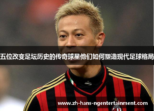 五位改变足坛历史的传奇球星他们如何塑造现代足球格局