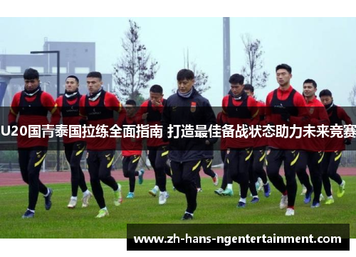 U20国青泰国拉练全面指南 打造最佳备战状态助力未来竞赛