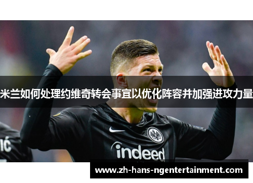 米兰如何处理约维奇转会事宜以优化阵容并加强进攻力量