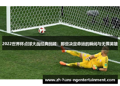 2022世界杯点球大战经典回顾：那些决定命运的瞬间与无畏英雄