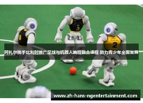 阿扎尔携手比利时推广足球与机器人编程融合课程 助力青少年全面发展