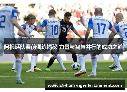 阿根廷队赛前训练揭秘 力量与智慧并行的成功之道