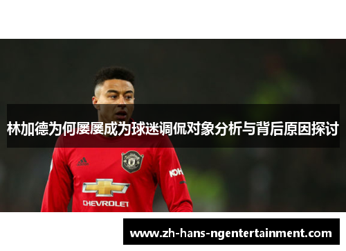 林加德为何屡屡成为球迷调侃对象分析与背后原因探讨 林加德为何屡屡成为球迷调侃对象分析与背后原因探讨