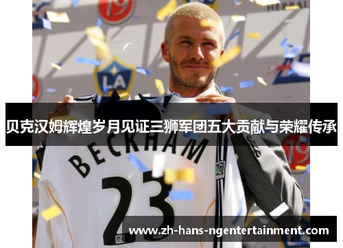 贝克汉姆辉煌岁月见证三狮军团五大贡献与荣耀传承