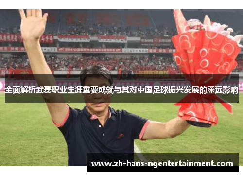 全面解析武磊职业生涯重要成就与其对中国足球振兴发展的深远影响