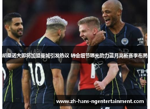 胡桑诺夫即将加盟曼城引发热议 转会细节曝光助力蓝月亮新赛季布局