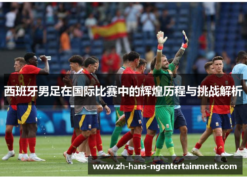 西班牙男足在国际比赛中的辉煌历程与挑战解析