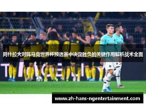 阿什拉夫对阵马竞世界杯预选赛中决定胜负的关键作用解析战术全面