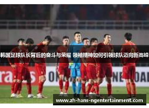 韩国足球队长背后的奋斗与荣耀 领袖精神如何引领球队迈向新高峰