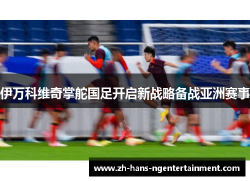 伊万科维奇掌舵国足开启新战略备战亚洲赛事